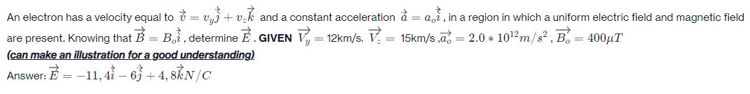 An electron has a velocity equal to ở = vyj+ v.k and a constant acceleration d = a,i , in a region in which a uniform electric field and magnetic field
aoi
are present. Knowing that B = Bi , determine É . GIVEN V = 12km/s. V.
(can make an illustration for a good understanding).
= 15km/s ,a, = 2.0 * 1012m/s? , B. = 400µT
Answer: E = -11, 4ỉ – 63 + 4, 8ẴN/C
