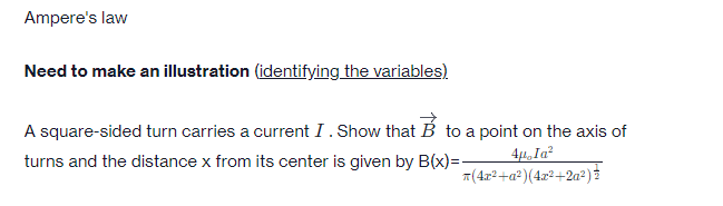 Ampere's law
Need to make an illustration (identifying the variables).
A square-sided turn carries a current I. Show that Ẻ to a point on the axis of
turns and the distance x from its center is given by B(x)=-
4µ,Ia²
T(4r2+a²)(4x2+2a²)
