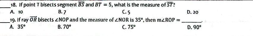 18. If point T bisects segment BS and BT = 5, what is the measure of ST?
A. 10
В. 7
C. 5
D. 20
_19. If ray OR bisects ZNOP and the measure of ZNOR is 35°, then mzROP =
A. 35°
%3D
В. 70°
C. 75°
D. 90°
