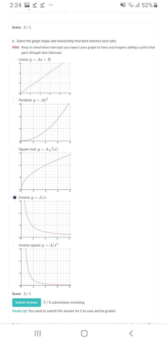 2:24
N{ l 52%i
Score: 0/1
6. Select the graph shape and relationship that best matches your data.
Hint: Keep in mind what intercept you expect your graph to have and imagine adding a point that
goes through that intercept.
Linear: y = Ar + B
Parabola: y = Ax²
Square root: y = A/(z)
O Inverse: y = A/a
Inverse square: y = A/a?
Score: 0/1
Submit Answer
5/5 submissions remaining
Heads Up! You need to submit this answer for it to save and be graded.
