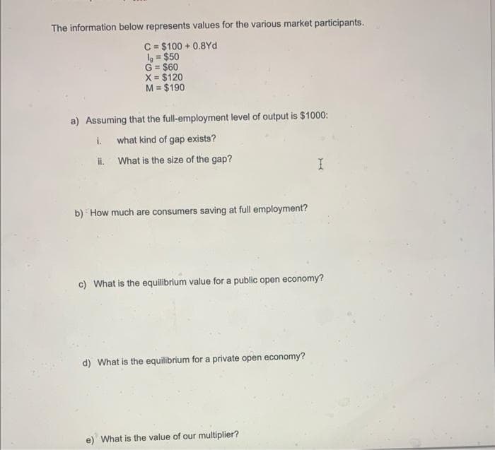 The information below represents values for the various market participants.
C = $100+ 0.8Yd
lg = $50
G = $60
X = $120
M = $190
a) Assuming that the full-employment level of output is $1000:
i. what kind of gap exists?
ii.
What is the size of the gap?
b) How much are consumers saving at full employment?
c) What is the equilibrium value for a public open economy?
d) What is the equilibrium for a private open economy?
I
e) What is the value of our multiplier?