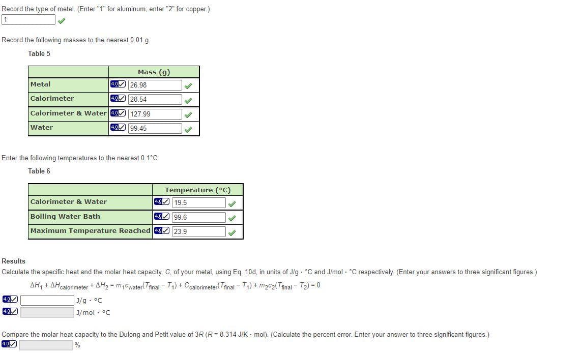 Record the type of metal. (Enter "1" for aluminum; enter "2" for copper.)
1
Record the following masses to the nearest 0.01 g
Table 5
Metal
26.98
4.0
Calorimeter
28.54
Calorimeter & Water 49 127.99
4.0✓
4.0✓
Water
Mass (g)
4.0
4.099.45
Enter the following temperatures to the nearest 0.1°C.
Table 6
S
✔
✓
Temperature (°C)
Calorimeter & Water
4.0 19.5
4.0
99.6
Boiling Water Bath
Maximum Temperature Reached 4.0 23.9
✔
✓
Results
Calculate the specific heat and the molar heat capacity, C, of your metal, using Eq. 10d, in units of J/g °C and J/mol °C respectively. (Enter your answers to three significant figures.)
AH₁ + AH calorimeter +AH₂ = m₁0water(Tfinal - T₁) + Ccalorimeter(Tfinal T₁) + m₂c₂(final - ₂) = 0
J/g °C
J/mol. °C
Compare the molar heat capacity to the Dulong and Petit value of 3R (R = 8.314 J/K mol). (Calculate the percent error. Enter your answer to three significant figures.)
4.0
%