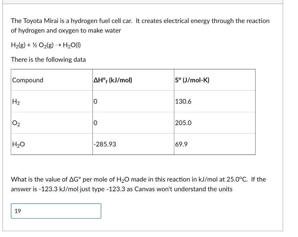 The Toyota Mirai is a hydrogen fuel cell car. It creates electrical energy through the reaction
of hydrogen and oxygen to make water
H₂(g) + O₂(g) → H₂O(1)
There is the following data
Compound
H₂
0₂
H₂O
AH°f (kJ/mol)
19
0
0
-285.93
S° (J/mol-K)
130.6
205.0
69.9
What is the value of AG° per mole of H₂O made in this reaction in kJ/mol at 25.0°C. If the
answer is -123.3 kJ/mol just type -123.3 as Canvas won't understand the units