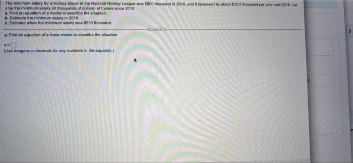 The minimum salary for a hockey player in the National Hockey League was $500 thousand in 2010, and it increased by about $125 thousand per year until 2016. Let
s be the minimum salary (in thousands of dollars) at t years since 2010.
a. Find an equation of a model to describe the situation.
b. Estimute the minimum salary in 2016.
c. Estimate when the minimum salary was $530 thousand.
a. Find an equation of a linear model to describe the situation.
(Use integers or decimals for any numbers in the equation.)
