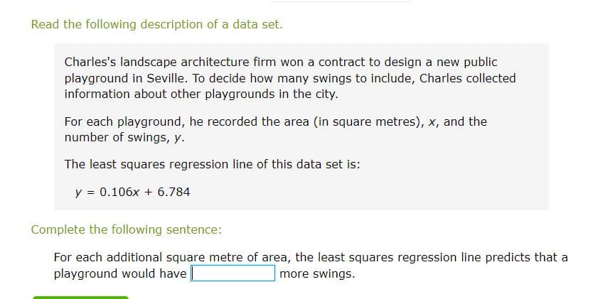 Read the following description of a data set.
Charles's landscape architecture firm won a contract to design a new public
playground in Seville. To decide how many swings to include, Charles collected
information about other playgrounds in the city.
For each playground, he recorded the area (in square metres), x, and the
number of swings, y.
The least squares regression line of this data set is:
y = 0.106x + 6.784
Complete the following sentence:
For each additional square metre of area, the least squares regression line predicts that a
playground would have
more swings.
