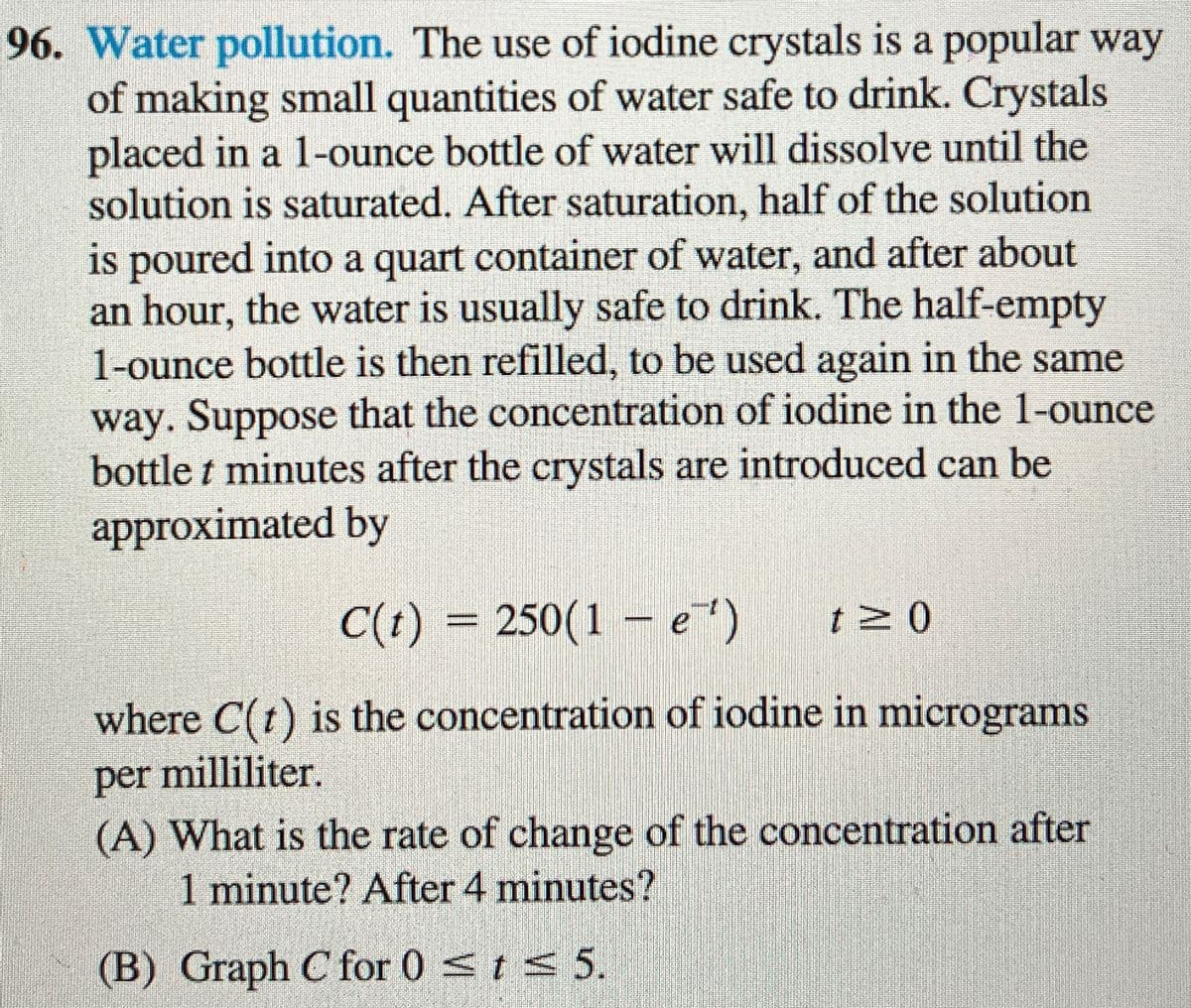 96. Water pollution. The use of iodine crystals is a popular way
of making small quantities of water safe to drink. Crystals
placed in a 1-ounce bottle of water will dissolve until the
solution is saturated. After saturation, half of the solution
is poured into a quart container of water, and after about
an hour, the water is usually safe to drink. The half-empty
1-ounce bottle is then refilled, to be used again in the same
way. Suppose that the concentration of iodine in the 1-ounce
bottle t minutes after the crystals are introduced can be
approximated by
C(t) = 250(1-e)
t≥ 0
where C(t) is the concentration of iodine in micrograms
per milliliter.
(A) What is the rate of change of the concentration after
1 minute? After 4 minutes?
(B) Graph C for 0 ≤t ≤ 5.