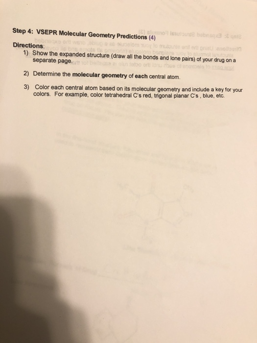 Step 4: VSEPR Molecular Geometry Predictions (4)
(C) slumo issulonde bobnaq3 :
Directions:
alucelom uo
1) Show the expanded structure (draw all the bonds and lone pairs) of your drug on a
separate page
usa a olun tabo
2) Determine the molecular geometry of each central atom.
3) Color each central atom based on its molecular geometry and include a key for your
colors. For example, color tetrahedral C's red, trigonal planar C's, blue, etc.