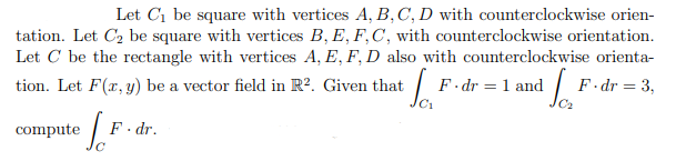 Let C1 be square with vertices A, B,C, D with counterclockwise orien-
tation. Let C2 be square with vertices B, E, F,C, with counterclockwise orientation.
Let C be the rectangle with vertices A, E, F, D also with counterclockwise orienta-
tion. Let F(r, y) be a vector field in R². Given that
F dr = 1 and
F- dr = 3,
compute
F. dr.
