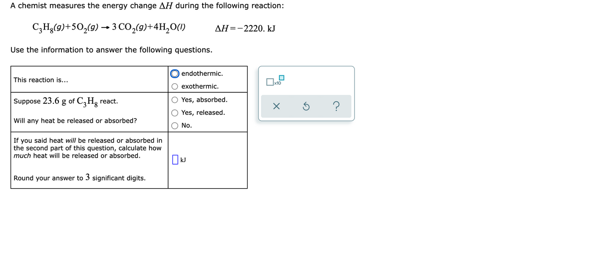 A chemist measures the energy change AH during the following reaction:
C;Hg(9)+50,(9) → 3 CO,(9)+4H,0(1)
AH=-2220. kJ
Use the information to answer the following questions.
endothermic.
This reaction is...
x10
exothermic.
Suppose 23.6 g of C,Hg react.
Yes, absorbed.
Yes, released.
Will any heat be released or absorbed?
No.
If you said heat will be released or absorbed in
the second part of this question, calculate how
much heat will be released or absorbed.
||kJ
Round your answer to 3 significant digits.
