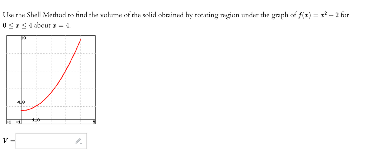 Use the Shell Method to find the volume of the solid obtained by rotating region under the graph of f(x) = x2 + 2 for
0 < x < 4 about x =
4.
19
4le
1.0
-1
-1
V =
