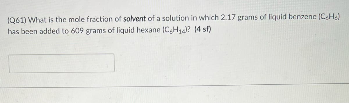 (Q61) What is the mole fraction of solvent of a solution in which 2.17 grams of liquid benzene (C6H6)
has been added to 609 grams of liquid hexane (C6H14)? (4 sf)
