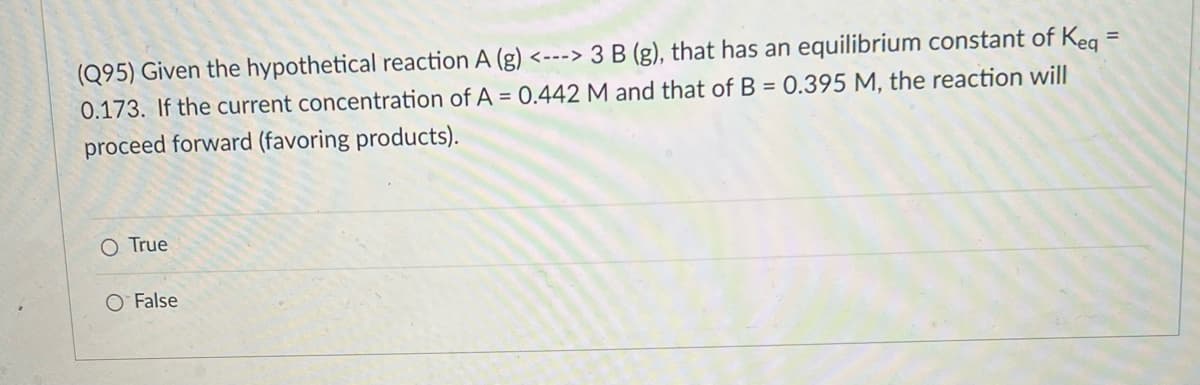 (Q95) Given the hypothetical reaction A (g) <---> 3 B (g), that has an equilibrium constant of Keg
0.173. If the current concentration of A = 0.442 M and that of B = 0.395 M, the reaction will
proceed forward (favoring products).
O True
O False
