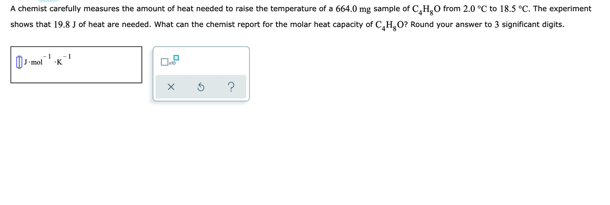 A chemist carefully measures the amount of heat needed to raise the temperature of a 664.0 mg sample of C,H,O from 2.0 °C to 18.5 °C. The experiment
shows that 19.8 J of heat are needed. What can the chemist report for the molar heat capacity of C,H,O? Round your answer to 3 significant digits.
1
1
•K
mol
х10
?
