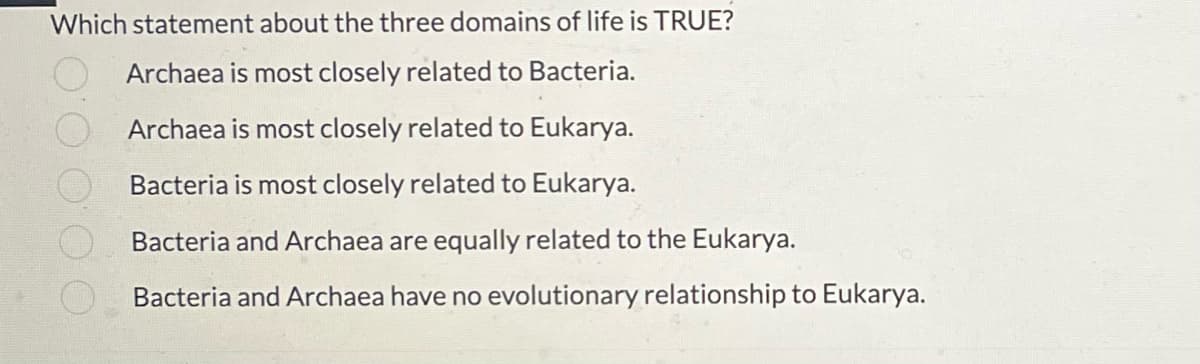 Which statement about the three domains of life is TRUE?
Archaea is most closely related to Bacteria.
Archaea is most closely related to Eukarya.
Bacteria is most closely related to Eukarya.
Bacteria and Archaea are equally related to the Eukarya.
Bacteria and Archaea have no evolutionary relationship to Eukarya.
