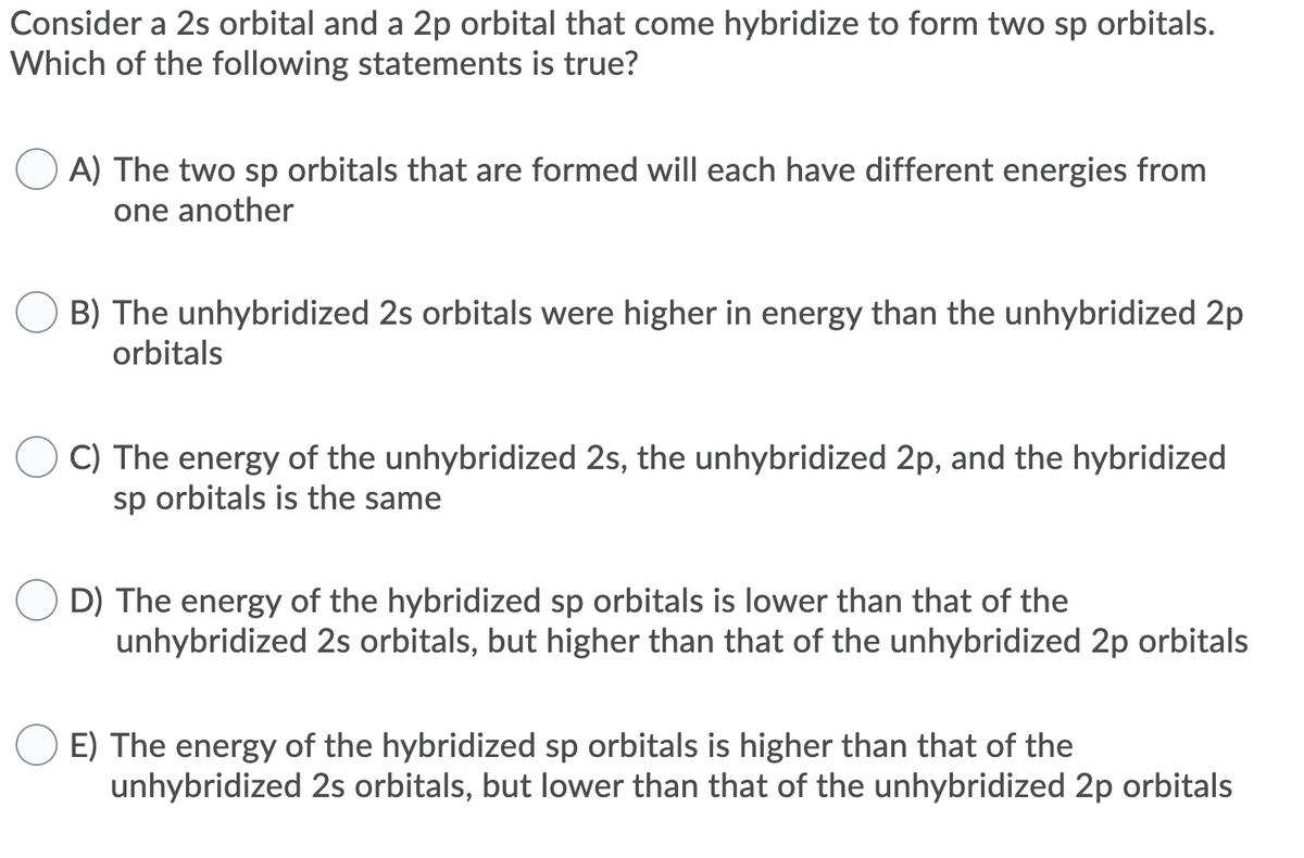 Consider a 2s orbital and a 2p orbital that come hybridize to form two sp orbitals.
Which of the following statements is true?
A) The two sp orbitals that are formed will each have different energies from
one another
B) The unhybridized 2s orbitals were higher in energy than the unhybridized 2p
orbitals
C) The energy of the unhybridized 2s, the unhybridized 2p, and the hybridized
sp orbitals is the same
O D) The energy of the hybridized sp orbitals is lower than that of the
unhybridized 2s orbitals, but higher than that of the unhybridized 2p orbitals
E) The energy of the hybridized sp orbitals is higher than that of the
unhybridized 2s orbitals, but lower than that of the unhybridized 2p orbitals
