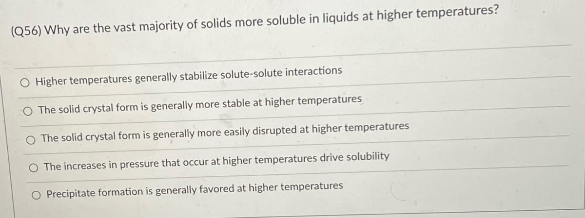 (Q56) Why are the vast majority of solids more soluble in liquids at higher temperatures?
O Higher temperatures generally stabilize solute-solute interactions
O The solid crystal form is generally more stable at higher temperatures
The solid crystal form is generally more easily disrupted at higher temperatures
O The increases in pressure that occur at higher temperatures drive solubility
O Precipitate formation is generally favored at higher temperatures
