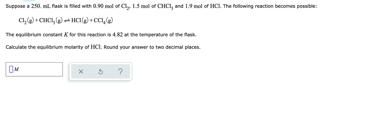 Suppose a 250. mL flask is filled with 0.90 mol of Cl,, 1.5 mol of CHCI, and 1.9 mol of HCl. The following reaction becomes possible:
Cl, (g) +CHCI, (g)- HC1(g) +CCl, (g)
4
The equilibrium constant K for this reaction is 4.82 at the temperature of the flask.
Calculate the equilibrium molarity of HC1. Round your answer to two decimal places.
OM
