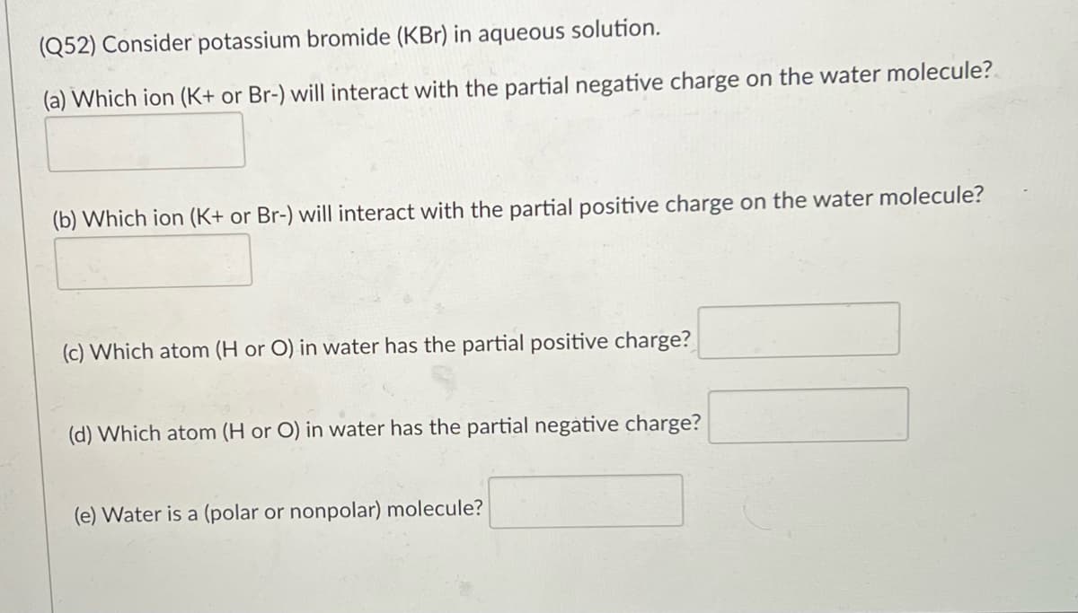 (Q52) Consider potassium bromide (KBr) in aqueous solution.
(a) Which ion (K+ or Br-) will interact with the partial negative charge on the water molecule?
(b) Which ion (K+ or Br-) will interact with the partial positive charge on the water molecule?
(c) Which atom (H or O) in water has the partial positive charge?
(d) Which atom (H or O) in water has the partial negative charge?
(e) Water is a (polar or nonpolar) molecule?

