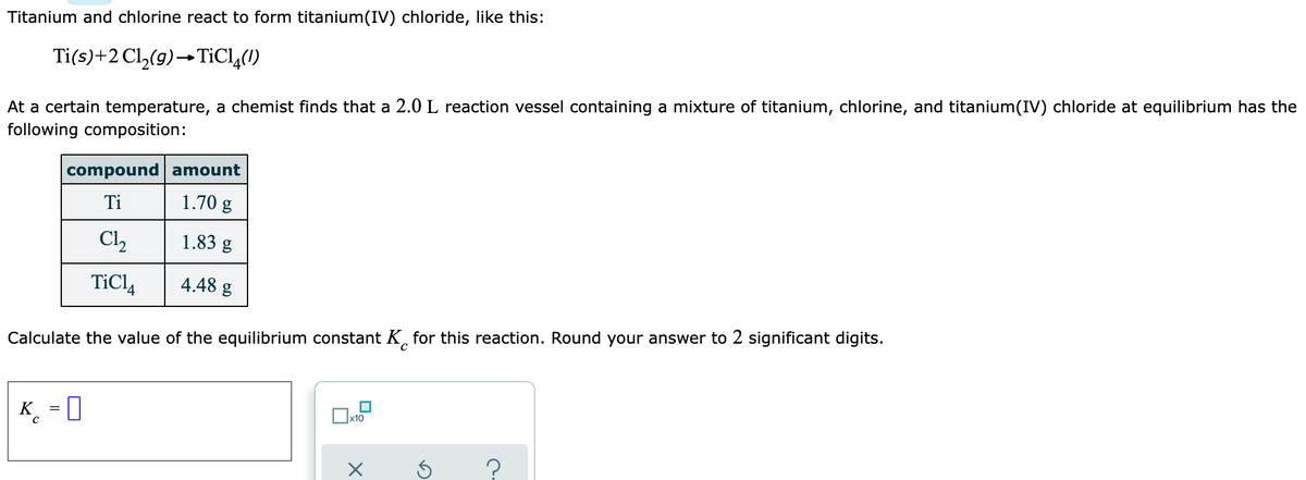 Titanium and chlorine react to form titanium(IV) chloride, like this:
Ti(s)+2 Cl,(9)→TICL,(1)
At a certain temperature, a chemist finds that a 2.0 L reaction vessel containing a mixture of titanium, chlorine, and titanium(IV) chloride at equilibrium has the
following composition:
compound amount
Ti
1.70 g
Cl,
1.83 g
TiCl4
4.48 g
Calculate the value of the equilibrium constant K, for this reaction. Round your answer to 2 significant digits.
K
x10
