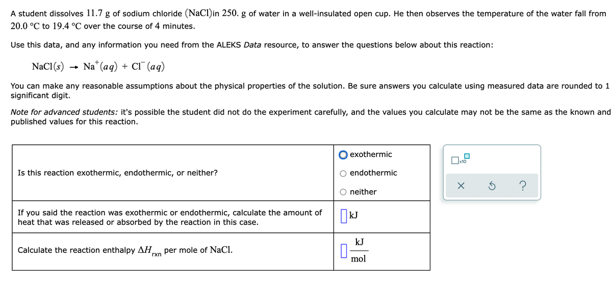 A student dissolves 11.7 g of sodium chloride (NaCl)in 250. g of water in a well-insulated open cup. He then observes the temperature of the water fall from
20.0 °C to 19.4 °C over the course of 4 minutes.
Use this data, and any information you need from the ALEKS Data resource, to answer the questions below about this reaction:
NaCl(s)
Na" (aq) + Cl (aq)
You can make any reasonable assumptions about the physical properties of the solution. Be sure answers you calculate using measured data are rounded to 1
significant digit.
Note for advanced students: it's possible the student did not do the experiment carefully, and the values you calculate may not be the same as the known and
published values for this reaction.
exothermic
Is this reaction exothermic, endothermic, or neither?
endothermic
neither
If you said the reaction was exothermic or endothermic, calculate the amount of
heat that was released or absorbed by the reaction in this case.
|kJ
kJ
Calculate the reaction enthalpy AH,
per mole of NaCl.
rxn
mol
