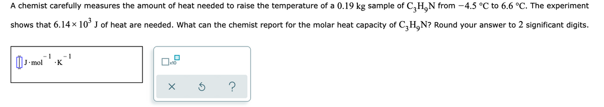 A chemist carefully measures the amount of heat needed to raise the temperature of a 0.19 kg sample of C,H,N from -4.5 °C to 6.6 °C. The experiment
shows that 6.14 × 10° J of heat are needed. What can the chemist report for the molar heat capacity of C,H,N? Round your answer to 2 significant digits.
O J-mol
-1
- 1
·K
х10
?
