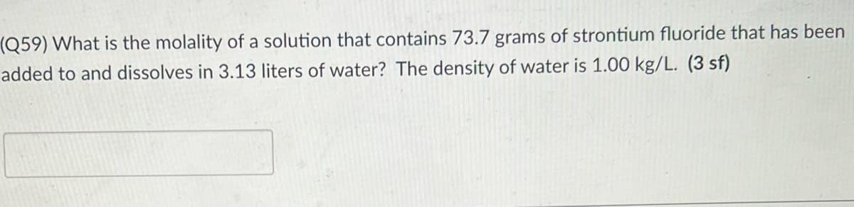 (Q59) What is the molality of a solution that contains 73.7 grams of strontium fluoride that has been
added to and dissolves in 3.13 liters of water? The density of water is 1.00 kg/L. (3 sf)
