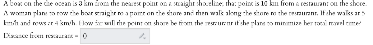 A boat on the the ocean is 3 km from the nearest point on a straight shoreline; that point is 10 km from a restaurant on the shore.
A woman plans to row the boat straight to a point on the shore and then walk along the shore to the restaurant. If she walks at 5
km/h and rows at 4 km/h. How far will the point on shore be from the restaurant if she plans to minimize her total travel time?
Distance from restaurant =
