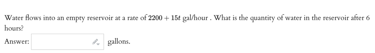 Water flows into an empty reservoir at a rate of 2200 + 15t gal/hour . What is the quantity of water in the reservoir after 6
hours?
Answer:
gallons.
