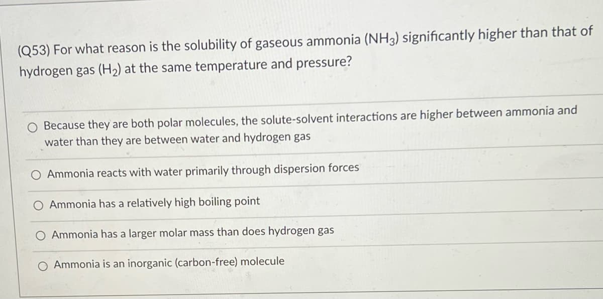 (Q53) For what reason is the solubility of gaseous ammonia (NH3) significantly higher than that of
hydrogen gas (H2) at the same temperature and pressure?
O Because they are both polar molecules, the solute-solvent interactions are higher between ammonia and
water than they are between water and hydrogen gas
O Ammonia reacts with water primarily through dispersion forces
O Ammonia has a relatively high boiling point
O Ammonia has a larger molar mass than does hydrogen gas
O Ammonia is an inorganic (carbon-free) molecule
