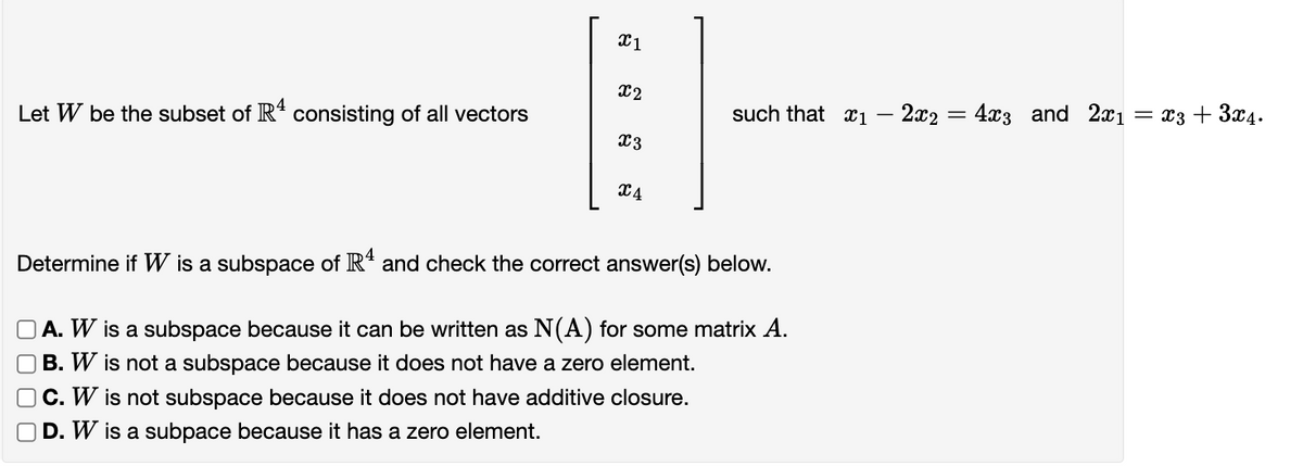 x1
x2
Let W be the subset of R4 consisting of all vectors
such that 1
=
-
2x24x3 and 2x1
= x3 + 3x4.
x3
24
Determine if W is a subspace of R¹ and check the correct answer(s) below.
A. W is a subspace because it can be written as N(A) for some matrix A.
B. W is not a subspace because it does not have a zero element.
C. W is not subspace because it does not have additive closure.
D. W is a subpace because it has a zero element.