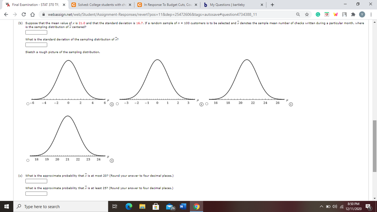 WA Final Examination - STAT 370 TR, X
C Solved: College students with che x
C In Response To Budget Cuts, Cou x b My Questions | bartleby
x +
A webassign.net/web/Student/Assignment-Responses/revert?pos=11&dep=25472606&tags=autosave#question4734388_11
(b) Suppose that the mean value of x is 21.0 and that the standard deviation is 16.7. If a random sample of n = 100 customers is to be selected and x denotes the sample mean number of checks written during a particular month, where
is the sampling distribution of x centered?
What is the standard deviation of the sampling distribution of x?
Sketch a rough picture of the sampling distribution.
o-6
-4
-2
4
-3
-2
-1
1
2
3
16 18
20
22
24
26
18 19
20
21
22
23
24
(c) What is the approximate probability that x is at most 20? (Round your answer to four decimal places.)
What is the approximate probability that x is at least 25? (Round your answer to four decimal places.)
8:50 PM
P Type here to search
A O 4)
W
26
12/11/2020
近
