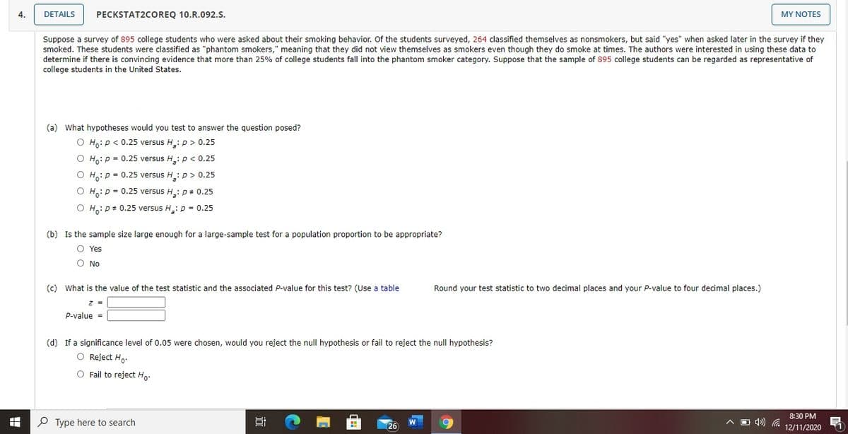 4.
DETAILS
PECKSTAT2COREQ 10.R.092.S.
MY NOTES
Suppose a survey of 895 college students who were asked about their smoking behavior. Of the students surveyed, 264 classified themselves as nonsmokers, but said "yes" when asked later in the survey if they
smoked. These students were classified as "phantom smokers," meaning that they did not view themselves as smokers even though they do smoke at times. The authors were interested in using these data to
determine if there is convincing evidence that more than 25% of college students fall into the phantom smoker category. Suppose that the sample of 895 college students can be regarded as representative of
college students in the United States.
(a) What hypotheses would you test to answer the question posed?
O Ho: p < 0.25 versus H.: p > 0.25
O Ho: p = 0.25 versus H: p < 0.25
O H,: p = 0.25 versus H: p > 0.25
H:p = 0.25 versus H: p+ 0.25
O H.: p+ 0.25 versus H: p = 0.25
(b) Is the sample size large enough for a large-sample test for a population proportion to be appropriate?
O Yes
O No
(c) What is the value of the test statistic and the associated P-value for this test? (Use a table
Round your test statistic to two decimal places and your P-value to four decimal places.)
z =
p-value =
(d) If a significance level of 0.05 were chosen, would you reject the null hypothesis or fail to reject the null hypothesis?
O Reject Ho.
O Fail to reject Ho.
8:30 PM
O Type here to search
O 4) G
W
26
12/11/2020
