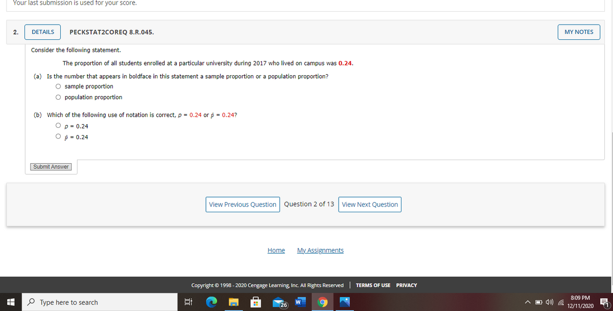Your last submission is used for your score.
2.
DETAILS
PECKSTAT2COREQ 8.R.045.
MY NOTES
Consider the following statement.
The proportion of all students enrolled at a particular university during 2017 who lived on campus was 0.24.
(a) Is the number that appears in boldface in this statement a sample proportion or a population proportion?
O sample proportion
O population proportion
(b) Which of the following use of notation is correct, p = 0.24 or p = 0.24?
p = 0.24
O p = 0.24
Submit Answer
View Previous Question
Question 2 of 13
View Next Question
Home
My Assignments
Copyright © 1998 - 2020 Cengage Learning, Inc. All Rights Reserved
TERMS OF USE
PRIVACY
8:09 PM
O Type here to search
A D 4) a
W
26
12/11/2020
