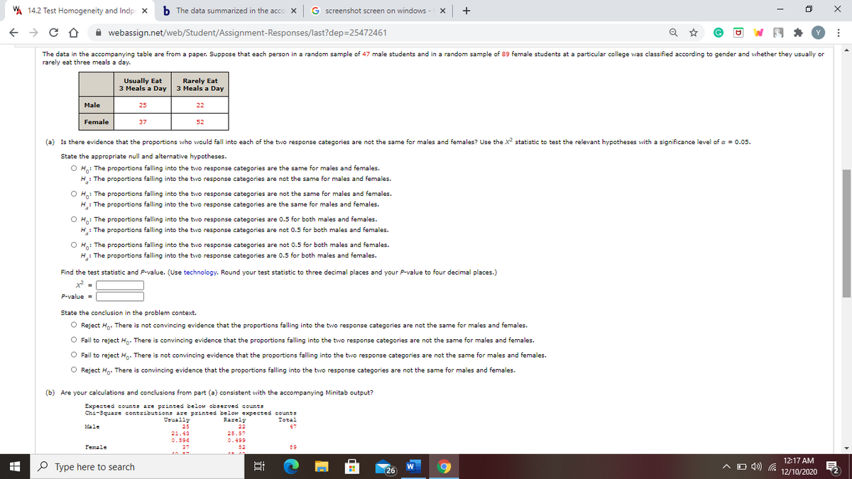 A 14.2 Test Homogeneity and Indpi x
b The data summarized in the acco x G screenshot screen on windows - X +
A webassign.net/web/Student/Assignment-Responses/last?dep=25472461
The data in the accompanying table are from a paper. Suppose that each person in a random sample of 47 male students and in a random sample of 89 female students at a particular college was classified according to gender and whether they usually or
rarely eat three meals a day.
Usually Eat
3 Meals a Day
Rarely Eat
3 Meals a Day
Male
25
22
Female
37
52
(a) Is there evidence that the proportions who would fall into each of the two response categories are not the same for males and females? Use the x? statistic to test the relevant hypotheses with a significance level of a = 0.05.
State the appropriate null and alternative hypotheses.
O H,: The proportions falling into the two response categories are the same for males and females.
H: The proportions falling into the two response categories are not the same for males and females.
O H: The proportions falling into the two response categories are not the same for males and females.
H: The proportions falling into the two response categories are the same for males and females.
O H: The proportions falling into the two response categories are 0.5 for both males and females.
H: The proportions falling into the two response categories are not 0.5 for both males and females.
: The proportions falling into the two response categories are not 0.5 for both males and females.
Ho:
H: The proportions falling into the two response categories are 0.5 for both males and females.
Find the test statistic and P-value. (Use technology. Round your test statistic to three decimal places and your P-value to four decimal places.)
x =
P-value =
State the conclusion in the problem context.
O Reject Hn. There is not convincing evidence that the proportions falling into the two response categories are not the same for males and females.
O Fail to reject Hg. There is convincing evidence that the proportions falling into the two response categories are not the same for males and females.
Fail to reject H,. There is not convincing evidence that the proportions falling into the two response categories are not the same for males and females.
O Reject H. There is convincing evidence that the proportions falling into the two response categories are not the same for males and females.
(b) Are your calculations and conclusions from part (a) consistent with the accompanying Minitab output?
Expected counts are printed below observed counts
Chi-3quare contributions are printed below expected count=
Usually
Rarely
Total
Male
25
22
47
21.43
25.57
0.596
0.499
Female
37
52
89
O Type here to search
12:17 AM
A O 49) (a 12/10/2020
W
26
近
