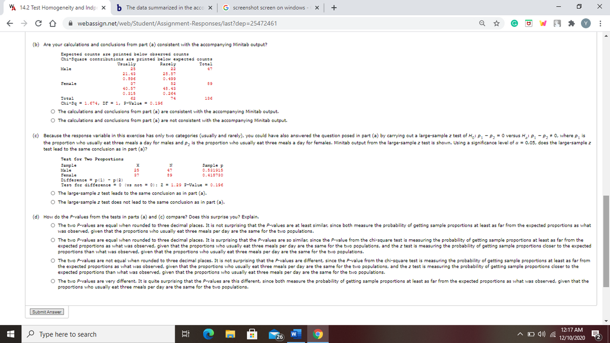 A 14.2 Test Homogeneity and Indpi x
b The data summarized in the acco x G screenshot screen on windows - X +
A webassign.net/web/Student/Assignment-Responses/last?dep=25472461
(b) Are your calculations and conclusions from part (a) consistent with the accompanying Minitab output?
Expected counts are printed below observed counts
Chi-3quare contributions are printed below expected counts
Usually
Rarely
Total
Male
25
22
47
21.43
25.57
0.596
0.499
Female
37
52
89
48.43
40.57
0.315
0.264
Total
62
74
136
Chi-3g = 1.674, DF = 1, F-Value = 0.196
O The calculations and conclusions from part (a) are consistent with the accompanying Minitab output.
O The calculations and conclusions from part (a) are not consistent with the accompanying Minitab output.
(c) Because the response variable in this exercise has only two categories (usually and rarely), you could have also answered the question posed in part (a) by carrying out a large-sample z test of H: P, - P, = 0 versus H: P, - P, + 0, where p, is
the proportion who usually eat three meals a day for males and p, is the proportion who usually eat three meals a day for females. Minitab output from the large-sample z test is shown. Using a significance level of a = 0.05, does the large-sample z
test lead to the same conclusion as in part (a)?
Test for Two Proportions
Sample
Sample p
Male
25
47
0.531915
Female
37
89
0.415730
Difference = p(1) - p (2)
Test for difference = O (vs not = 0): z = 1.29 P-Value = 0.196
O The large-sample z test leads to the same conclusion as in part (a).
O The large-sample z test does not lead to the same conclusion as in part (a).
(d) How do the P-values from the tests in parts (a) and (c) compare? Does this surprise you? Explain.
O The two P-values are equal when rounded to three decimal places. It is not surprising that the P-values are at least similar, since both measure the probability of getting sample proportions at least as far from the expected proportions as what
was observed, given that the proportions who usually eat three meals per day are the same for the two populations.
O The two P-values are equal when rounded to three decimal places. It is surprising that the P-values are so similar, since the P-value from the chi-square test is measuring the probability of getting sample proportions at least as far from the
expected proportions as what was observed, given that the proportions who usually eat three meals per day are the same for the two populations, and the z test is measuring the probability of getting sample proportions closer to the expected
proportions than what was observed, given that the proportions who usually eat three meals per day are the same for the two populations.
O The two P-values are not equal when rounded to three decimal places. It is not surprising that the P-values are different, since the P-value from the chi-square test is measuring the probability of getting sample proportions at least as far from
the expected proportions as what was observed, given that the proportions who usually eat three meals per day are the same for the two populations, and the z test is measuring the probability of getting sample proportions closer to the
expected proportions than what was observed, given that the proportions who usually eat three meals per day are the same for the two populations.
O The two P-values are very different. It is quite surprising that the P-values are this different, since both measure the probability of getting sample proportions at least as far from the expected proportions as what was observed, given that the
proportions who usually eat three meals per day are the same for the two populations.
Submit Answer
P Type here to search
12:17 AM
A O 49) (a 12/10/2020
W
26
