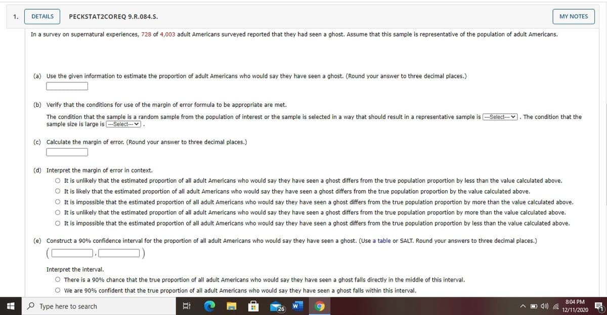 1.
DETAILS
PECKSTAT2COREQ 9.R.084.S.
MY NOTES
In a survey on supernatural experiences, 728 of 4,003 adult Americans surveyed reported that they had seen a ghost. Assume that this sample is representative of the population of adult Americans.
(a) Use the given information to estimate the proportion of adult Americans who would say they have seen a ghost. (Round your answer to three decimal places.)
(b) Verify that the conditions for use of the margin of error formula to be appropriate are met.
Select---v. The condition that the
The condition that the sample is a random sample from the population of interest or the sample is selected in a way that should result in a representative sample is
sample size is large is ---Select--- v.
(c) Calculate the margin of error. (Round your answer to three decimal places.)
(d) Interpret the margin of error in context.
O It is unlikely that the estimated proportion of all adult Americans who would say they have seen a ghost differs from the true population proportion by less than the value calculated above.
O It is likely that the estimated proportion of all adult Americans who would say they have seen a ghost differs from the true population proportion by the value calculated above.
O It is impossible that the estimated proportion of all adult Americans who would say they have seen a ghost differs from the true population proportion by more than the value calculated above.
O It is unlikely that the estimated proportion of all adult Americans who would say they have seen a ghost differs from the true population proportion by more than the value calculated above.
O It is impossible that the estimated proportion of all adult Americans who would say they have seen a ghost differs from the true population proportion by less than the value calculated above.
(e) Construct a 90% confidence interval for the proportion of all adult Americans who would say they have seen a ghost. (Use a table or SALT. Round your answers to three decimal places.)
Interpret the interval.
O There is a 90% chance that the true proportion of all adult Americans who would say they have seen a ghost falls directly in the middle of this interval.
O we are 90% confident that the true proportion of all adult Americans who would say they have seen a ghost falls within this interval.
8:04 PM
P Type here to search
A D d)
W
26
12/11/2020
