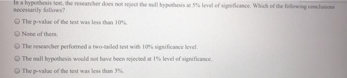 In a hypothesis test, the researcher does not reject the null hypothesis at 5% level of significance. Which of the following conclusions
necessarily follows?
The p-value of the test was less than 10%,
O None of them.
O The researcher performed a two-tailed test with 10% significance level.
O The null hypothesis would not have been rejected at 1% level of significance.
The p-value of the test was less than 3%.
