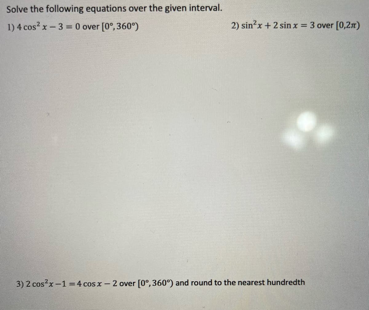 Solve the following equations over the given interval.
1) 4 cos? x-3 = 0 over [0°, 360°)
2) sin?x + 2 sinx = 3 over [0,2n)
%3D
3) 2 cosx-1=4 cos x - 2 over [0°, 360°) and round to the nearest hundredth
