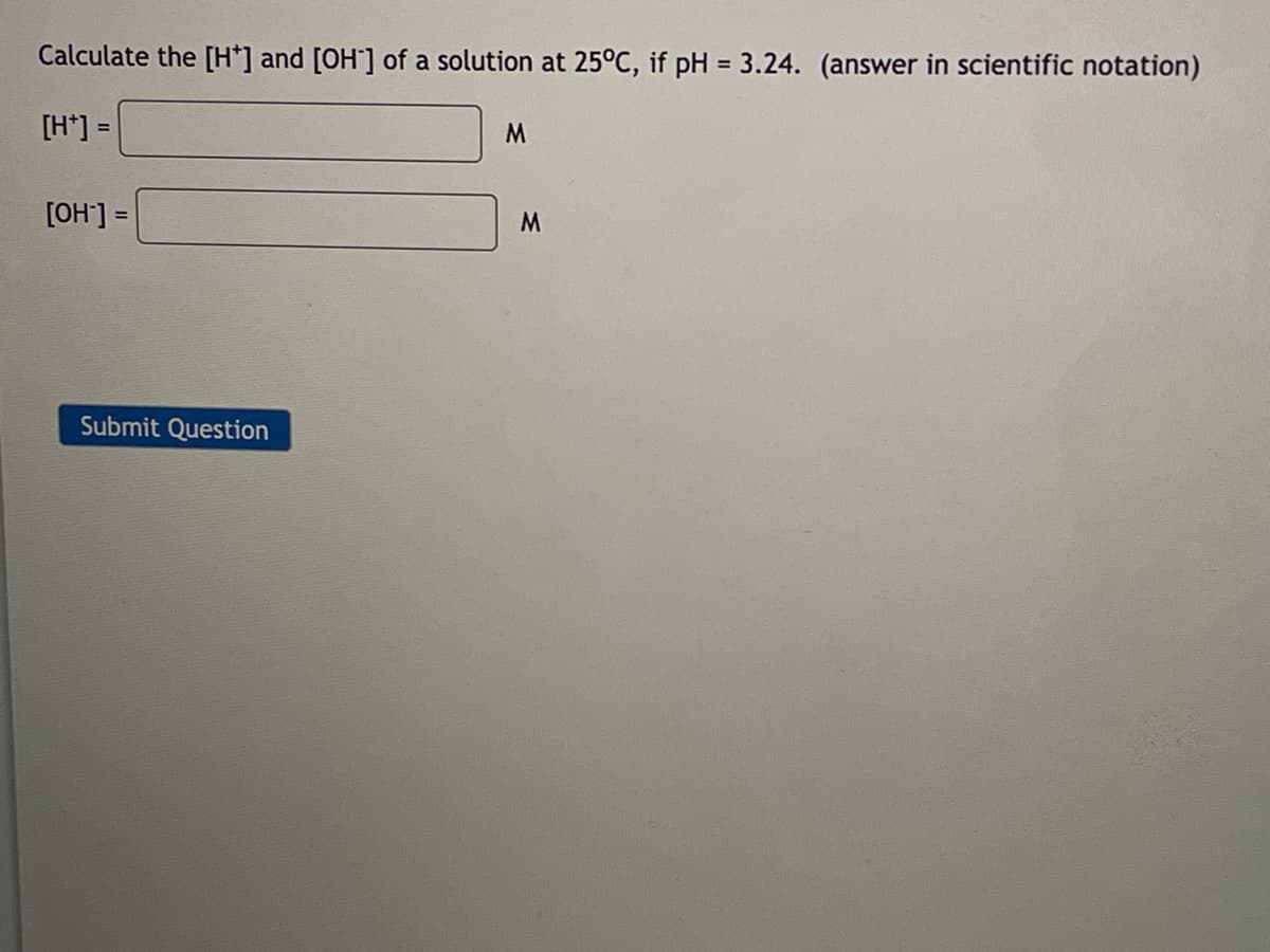 Calculate the [H*] and [OH-] of a solution at 25°C, if pH = 3.24. (answer in scientific notation)
[H*] =
M
[OH-] =
Submit Question
M