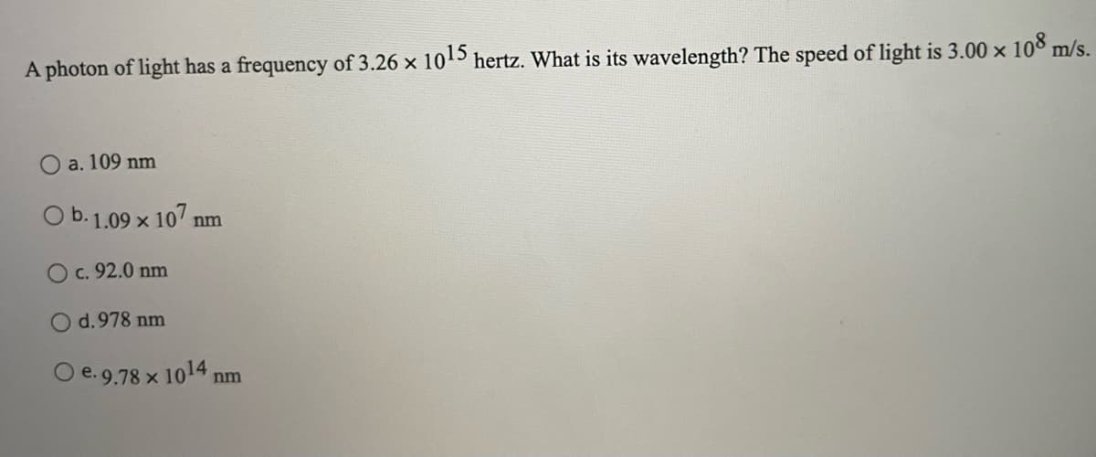 A photon of light has a frequency of 3.26 x 105 hertz. What is its wavelength? The speed of light is 3.00 x 108 m/s.
a. 109 nm
O b. 1.09 x 107 nm
Oc. 92.0 nm
d.978 nm
O e.9.78 x 1014 nm
