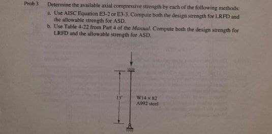 Determine the available axial compressive strength by cach of the following methods:
a. Use AISC Equation E3-2 or E3-3. Compute both the design strength for LRFD and
the allowable strength for ASD.
b. Use Table 4-22 from Part 4 of the Mannal. Compute both the design strength for
LRFD and the allowable strength for ASD.
Prob 3
W14 x 82
A992 steel
13
