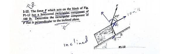 1-12. The force F which acts on the block of Fig.
P1-12 has a horizontal rectangular, component of
100 lb. Determine the rectangular component of
Fthat is perpendicular to the inclined plane.
inclined.
45°
•10-16
P1-12