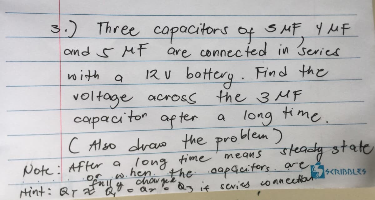 3.) Three capacitors of SMF 4 MF
and S MF are connected in ser
series
with
a
12 V battery. Find the
the 3MF
voltage across
capacitor after
( Also draw the problem)
time
means
long
hen.
a long time.
Note: After a
w.
of mily.
Hint: QT 2 Q₁0 = ar
steady state
the capacitors are
chowged 23 it sevies connectioul
SKRIBBLES