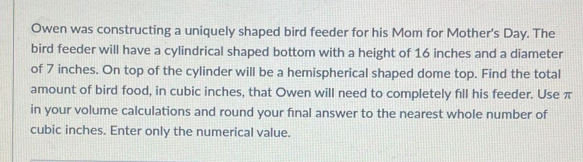 **Problem Statement**

Owen was constructing a uniquely shaped bird feeder for his Mom for Mother's Day. The bird feeder will have a cylindrical shaped bottom with a height of 16 inches and a diameter of 7 inches. On top of the cylinder will be a hemispherical shaped dome top. Find the total amount of bird food, in cubic inches, that Owen will need to completely fill his feeder. Use π in your volume calculations and round your final answer to the nearest whole number of cubic inches. Enter only the numerical value.

**Explanation of Calculations**

To solve this problem, you need to calculate the volume of both the cylindrical part and the hemispherical dome, then add them together to find the total volume:

1. **Volume of the Cylinder**

The volume \(V\) of a cylinder is given by the formula:
\[ V = \pi r^2 h \]

   - Diameter of the cylinder = 7 inches
   - Radius \(r\) = Diameter / 2 = 7 / 2 = 3.5 inches
   - Height \(h\) = 16 inches

Substitute \(r\) and \(h\) into the formula:
\[ V_{cylinder} = \pi (3.5)^2 (16) \]

\[ V_{cylinder} = \pi (12.25) (16) \]

\[ V_{cylinder} = \pi (196) \]

\[ V_{cylinder} \approx 3.14159 \times 196 \]

\[ V_{cylinder} \approx 615.75 \, \text{cubic inches} \]

2. **Volume of the Hemisphere**

The volume \(V\) of a sphere is given by the formula:
\[ V = \frac{4}{3} \pi r^3 \]

Since we have a hemisphere (half of a sphere), we divide the volume by 2:
\[ V_{hemisphere} = \frac{1}{2} \left(\frac{4}{3} \pi r^3\right) \]

   - Radius \(r\) = 3.5 inches (same as the cylinder)

Substitute \(r\) into the formula:
\[ V_{hemisphere} = \frac{1}{2} \left(\frac{4}{3} \pi (3.5)^3\right) \]

\[ V_{hemisphere} =