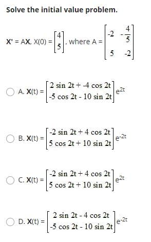 Solve the initial value problem.
-2
X' = AX, X(0) =
where A =
5
5 2
[2 sin 2t + 4 cos 2t]
e2t
-5 cos 2t - 10 sin 2t
O A. X(t) =
-2 sin 2t + 4 cos 2t
e-2t
5 cos 2t + 10 sin 2t
B. X(t) =
-2 sin 2t+ 4 cos 2t
e2t
5 cos 2t + 10 sin 2t
C. X(t) =
O D. X(t) =
2 sin 2t - 4 cos 2t
e-2t
-5 cos 2t - 10 sin 2t
