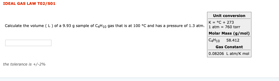 IDEAL GAS LAW
T02/S01
Unit conversion
K = °C + 273
Calculate the volume ( L) of a 9.93
g sample of C4H10 gas that is at 100 °C and has a pressure of 1.3 atm. 1 atm = 760 torr
Molar Mass (g/mol)
C4H10 58.412
Gas Constant
0.08206 L atm/K mol
the tolerance is +/-2%
