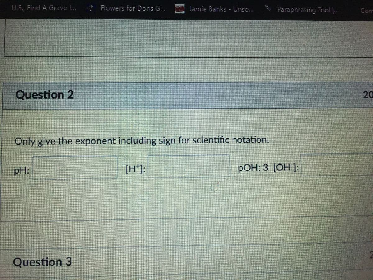 U.S., Find A Grave I..
? Flowers for Doris G..
Jamie Banks - Unso...
Paraphrasing Tool .
Com
Question 2
20
Only give the exponent including sign for scientific notation.
pH:
[H*]:
РОН: 3 [ОН ]:
Question 3
