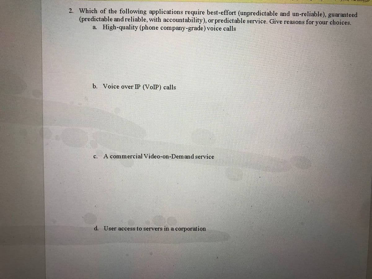 2. Which of the following applications require best-effort (unpredictable and un-reliable), guaranteed
(predictable and reliable, with accountability), or predictable service. Give reasons for your choices.
a. High-quality (phone company-grade) voice calls
b. Voice over IP (VOIP) calls
c. A commercial Video-on-Demand service
d. User access to servers in a corporation
