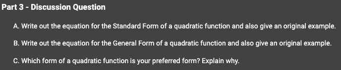 Part 3 - Discussion Question
A. Write out the equation for the Standard Form of a quadratic function and also give an original example.
B. Write out the equation for the General Form of a quadratic function and also give an original example.
C. Which form of a quadratic function is your preferred form? Explain why.