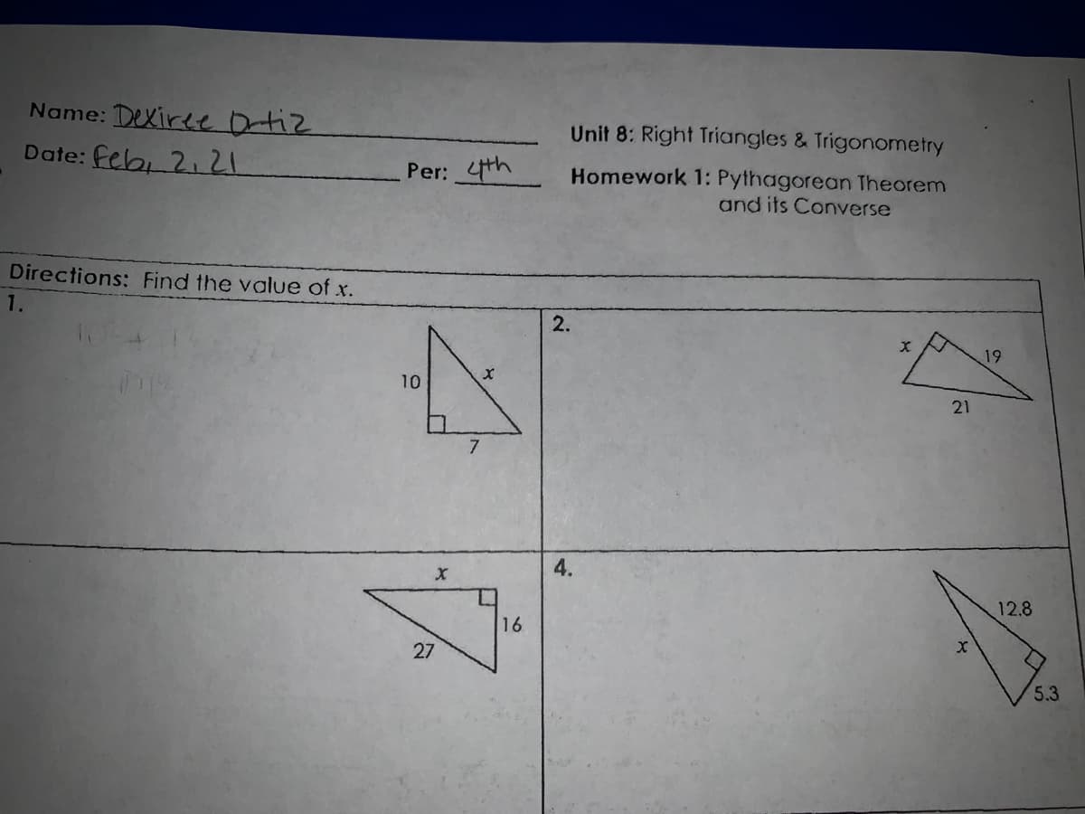 Name: Dexiree Ortiz
Date: feb, 2. 21
Unit 8: Right Triangles & Trigonometry
Per: 4th
Homework 1: Pythagorean Theorem
and its Converse
Directions: Find the value of x.
1.
2.
19
10
21
7.
12.8
16
27
5.3
